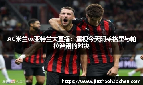 AC米兰vs亚特兰大直播：重视今天阿莱格里与帕拉迪诺的对决